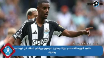 «تمرد قوي» ألكسندر إيزاك يفاجئ الجميع ويرفض البقاء في نيوكاسل يونايتد